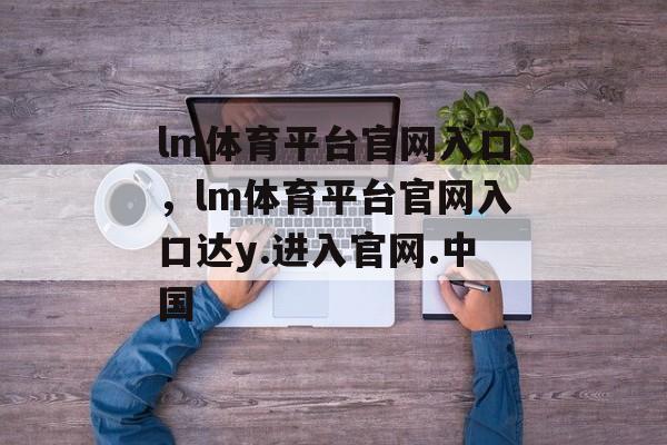 lm体育平台官网入口，lm体育平台官网入口达y.进入官网.中国